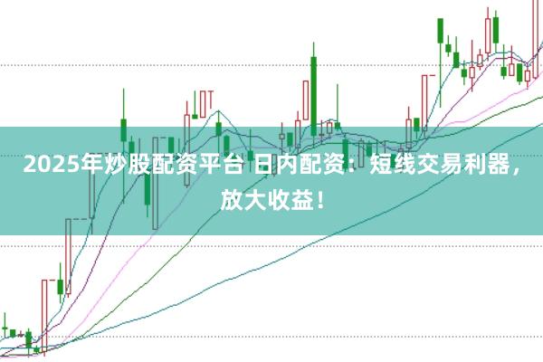 2025年炒股配资平台 日内配资：短线交易利器，放大收益！