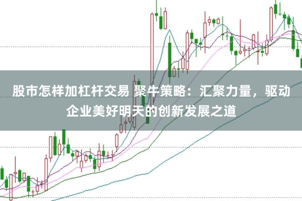股市怎样加杠杆交易 聚牛策略：汇聚力量，驱动企业美好明天的创新发展之道