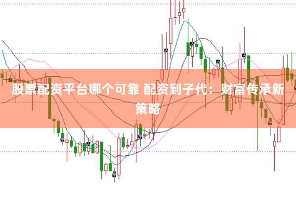 股票配资平台哪个可靠 配资到子代：财富传承新策略