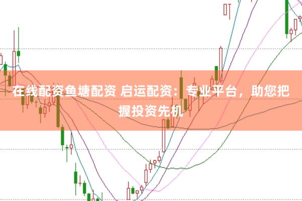 在线配资鱼塘配资 启运配资：专业平台，助您把握投资先机