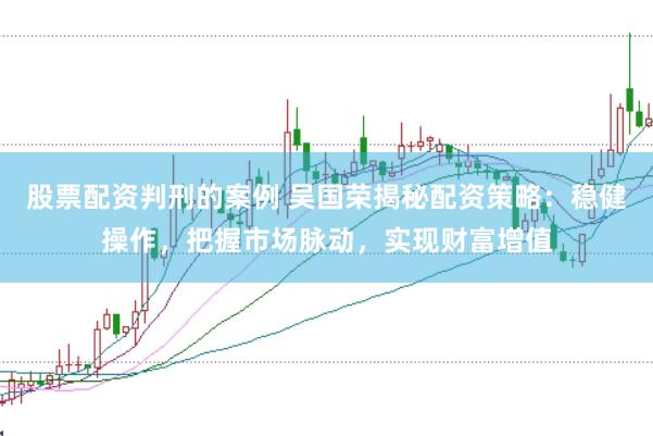 股票配资判刑的案例 吴国荣揭秘配资策略：稳健操作，把握市场脉动，实现财富增值