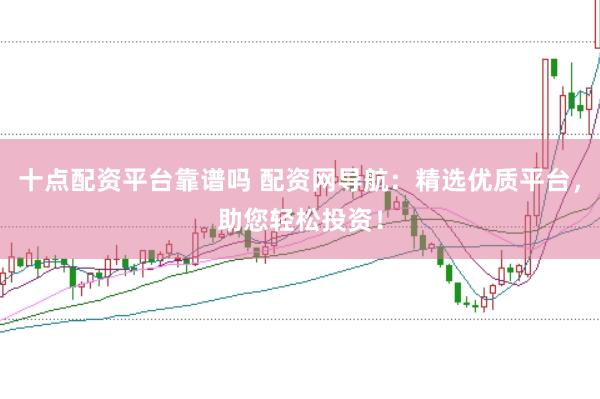十点配资平台靠谱吗 配资网导航：精选优质平台，助您轻松投资！
