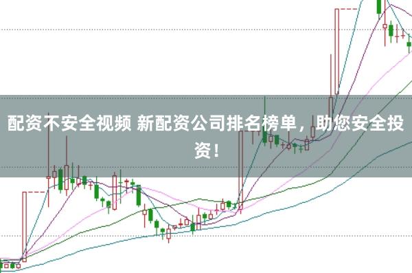 配资不安全视频 新配资公司排名榜单，助您安全投资！