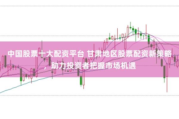 中国股票十大配资平台 甘肃地区股票配资新策略，助力投资者把握市场机遇