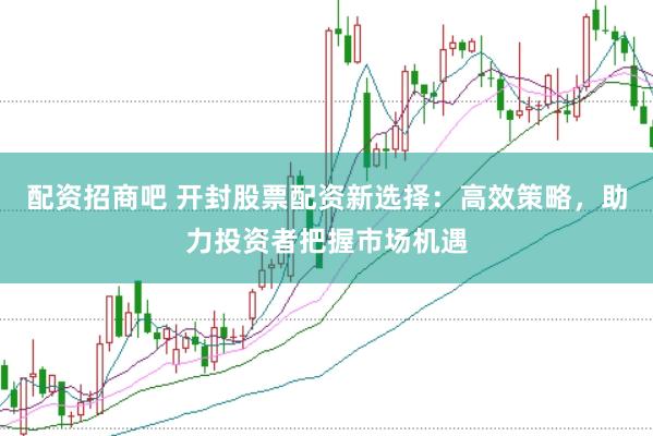 配资招商吧 开封股票配资新选择：高效策略，助力投资者把握市场机遇