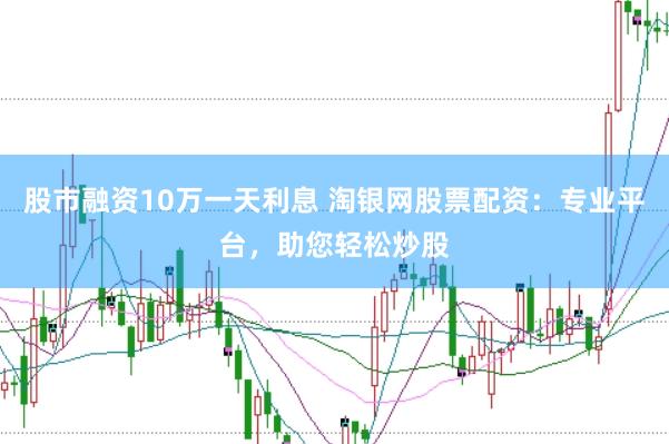 股市融资10万一天利息 淘银网股票配资：专业平台，助您轻松炒股