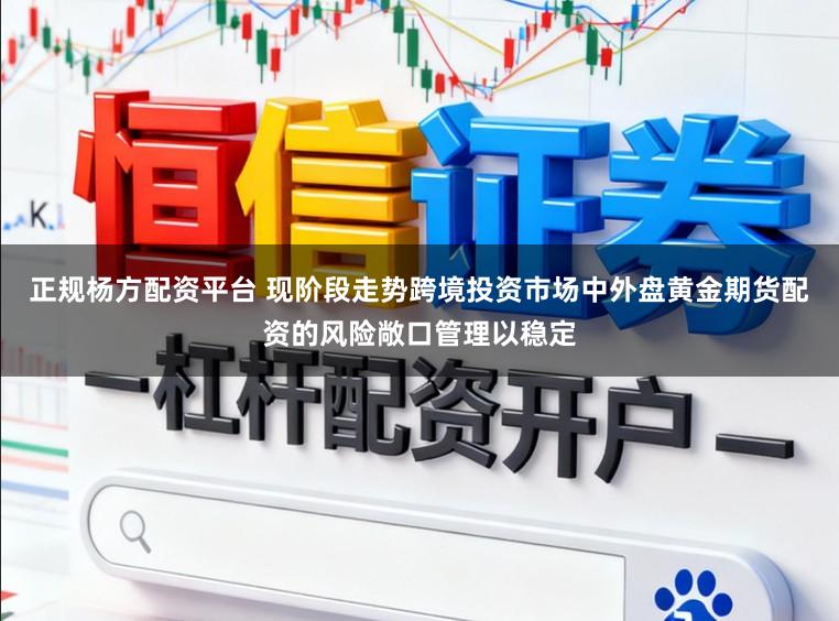正规杨方配资平台 现阶段走势跨境投资市场中外盘黄金期货配资的风险敞口管理以稳定