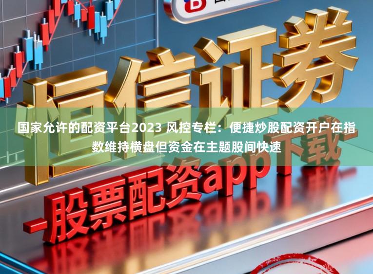 国家允许的配资平台2023 风控专栏:便捷炒股配资开户在指数维持横盘但资金在主题股间快速