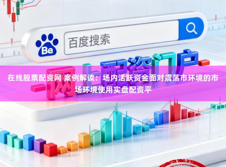在线股票配资网 案例解读：场内活跃资金面对震荡市环境的市场环境使用实盘配资平
